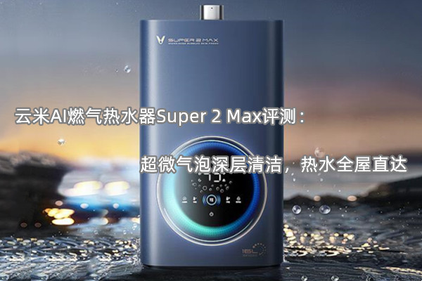 云米AI燃气热水器Super 2 Max首发测评：超微气泡深层清洁，热水全屋直达