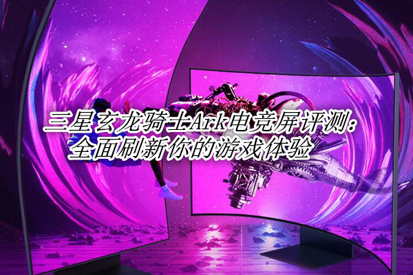 三星玄龙骑士Ark电竞屏首发测评：全面刷新你的游戏体验
