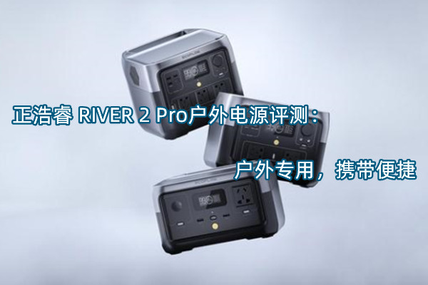 正浩睿 RIVER 2 Pro户外电源首发测评：户外专用，携带便捷