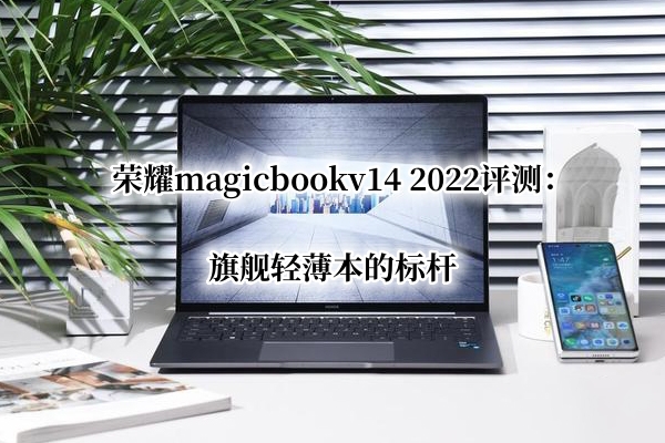 荣耀magicbookv14 2022评测：旗舰轻薄本的标杆